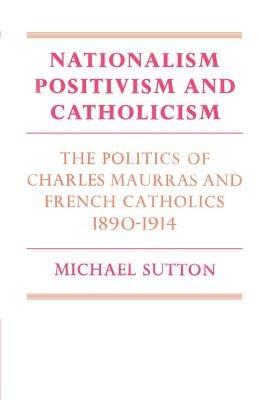 Nationalism, Positivism and Catholicism: The Politics of Charles Maurras and French Catholics 1890-1914 - Michael Sutton - cover