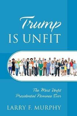 Trump IS UNFIT: The Most Unfit Presidential Nominee Ever - Larry F Murphy - cover