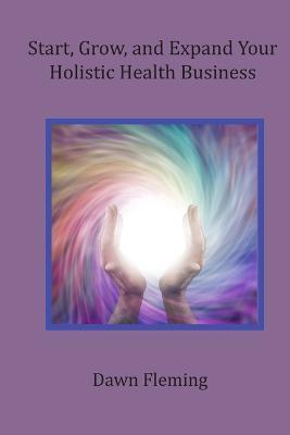 Start, Grow, and Expand Your Holistic Health Business - Dawn Fleming - cover