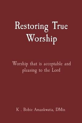 Restoring True Worship: Worship that is acceptable and pleasing to the Lord - K Bobie Amankwatia - cover