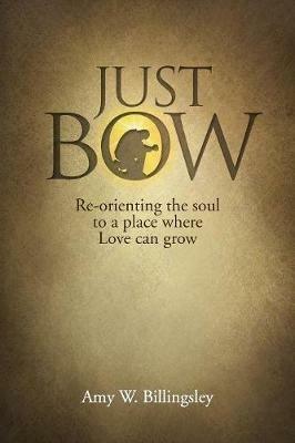 Just Bow: Re-orienting the soul to a place where love can grow. - Amy W Billingsley - cover