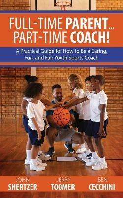 Full-Time Parent... Part-Time Coach!: A Practical Guide for How to Be a Caring, Fun, and Fair Youth Sports Coach - John Shertzer,Jerry Toomer,Ben Cecchini - cover