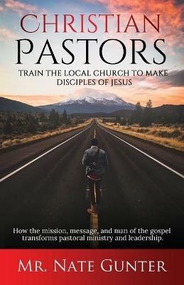 Christian Pastors, Train the Local Church to Make Disciples of Jesus: How the mission, message, and man of the gospel transforms pastoral ministry and leadership. - cover