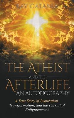 The Atheist and the Afterlife - an Autobiography: A True Story of Inspiration, Transformation, and the Pursuit of Enlightenment - Ray Catania - cover
