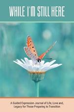 While I'm Still Here: A Guided Expression Journal of Life, Love and, Legacy for Those Preparing to Transition