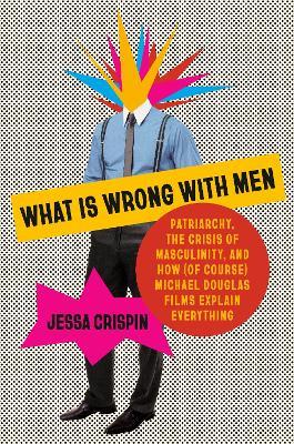 What Is Wrong with Men: Patriarchy, the Crisis of Masculinity, and How (Of Course) Michael Douglas Films Explain Everything - Jessa Crispin - cover