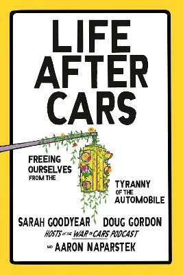 Life After Cars: Freeing Ourselves from the Tyranny of the Automobile - Sarah Goodyear,Doug Gordon,Aaron Naparstek - cover