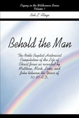 Behold the Man: The Noble Baptist Historicist Compilation of the Life of Christ Jesus as Recorded by Matthew, Mark, Luke, and John Between the Years of 50-95 A.D. - Bob L'Aloge - cover