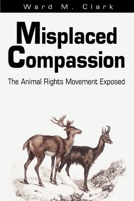 Misplaced Compassion: The Animal Rights Movement Exposed - Ward M Clark - cover