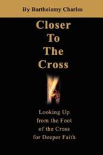 Closer To The Cross: Looking Up from the Foot of the Cross for Deeper Faith