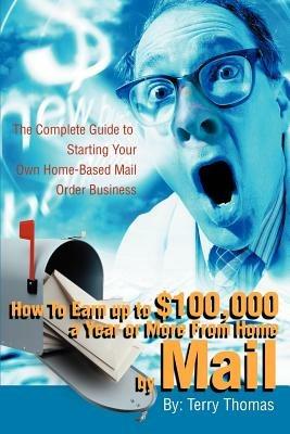 How To Earn up to $100,000 a Year or More From Home by Mail: The Complete Guide to Starting Your Own Home-Based Mail Order Business - Terrence J Thomas - cover