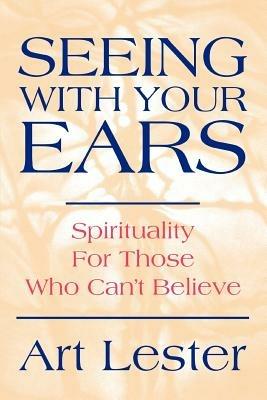 Seeing with Your Ears: Spirituality for Those Who Can't Believe - Art Lester - cover