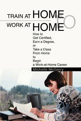 Train at Home to Work at Home: How to Get Certified, Earn a Degree, or Take a Class From Home to Begin a Work-at-Home Career - Michelle McGarry - cover