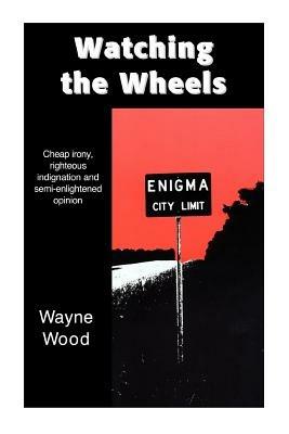 Watching the Wheels: Cheap irony, righteous indignation and semi-enlightened opinion - Wayne Wood - cover