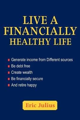 Live a Financially Healthy life: Generate income from Different sources Be debt free Create wealth Be financially secure And retire happy - Eric Julius - cover