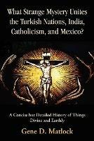 What Strange Mystery Unites the Turkish Nations, India, Catholicism, and Mexico?: A Concise But Detailed History of Things Divine and Earthly - Gene D Matlock - cover