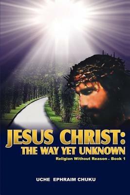 Jesus Christ: The Way Yet Unknown: Religion without Reason - Book 1 - Uche Ephraim Chuku - cover