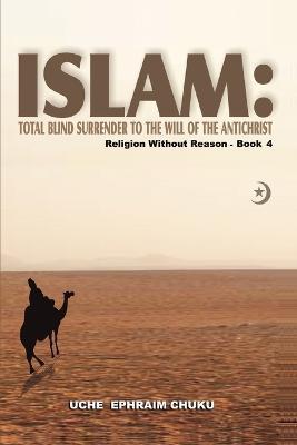 Islam: Total Blind Surrender to the Will of the Antichrist: Religion Without Reason - Book 4 - Uche Ephraim Chuku - cover