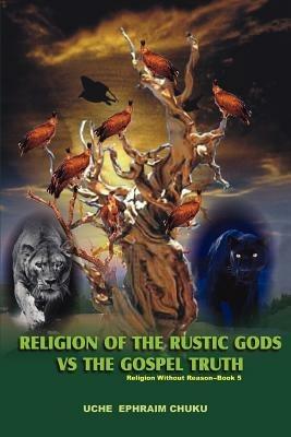 Religion of the Rustic Gods vs. the Gospel Truth: Religion Without Reason - Book 5 - Uche Ephraim Chuku - cover