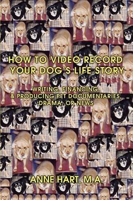 How to Video Record Your Dog's Life Story: Writing, Financing, & Producing Pet Documentaries, Drama, or News - Anne Hart - cover