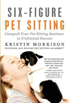 Six-Figure Pet Sitting: Catapult Your Pet Sitting Business to Unlimited Success - Kristin Morrison - cover