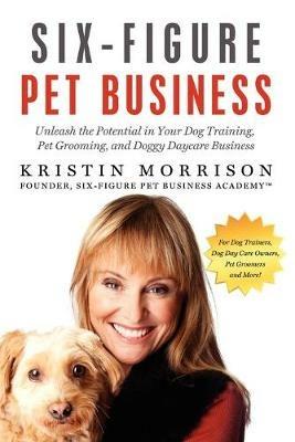 Six-Figure Pet Business: Unleash the Potential in Your Dog Training, Pet Grooming, and Doggy Daycare Business - Kristin Morrison - cover