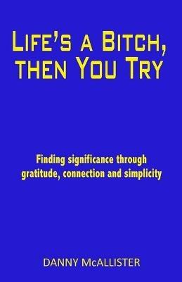 Life's a Bitch, then You Try: Finding significance through gratitude, connection and simplicity - Danny McAllister - cover