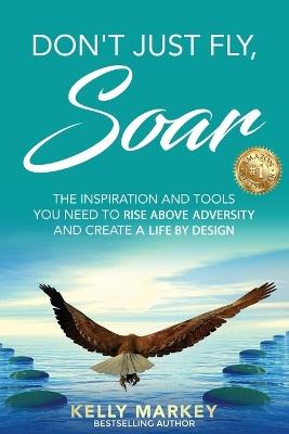 Don't Just Fly, SOAR: The Inspiration and tools you need to rise above adversity and create a life by design - Kelly Markey - cover