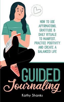 Guided Journaling: How to use Affirmations, Gratitude and Daily Rituals to Manifest, Practice Positivity and create a Balanced Life - Kathy Shanks - cover