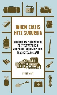 When Crisis Hits Suburbia: A Modern-Day Prepping Guide to Effectively Bug in and Protect Your Family Home in a Societal Collapse - Ted Riley - cover