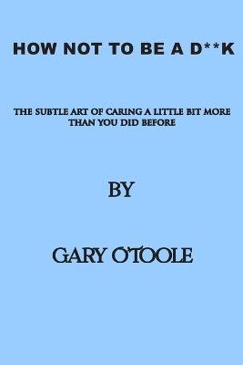 How Not To Be A D**K: The Subtle Art of Caring a little Bit More Than You Did Before. - Gary O'Toole - cover