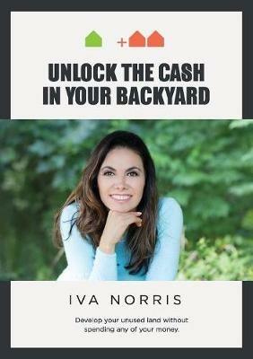 Unlock the Cash in Your Backyard: Develop Your Unused Land Without Spending Any of Your Money - Iva Norris - cover