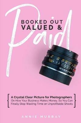 Booked Out, Valued & Paid: A Crystal Clear Picture for Photographers on How Your Business Makes Money, So You Can Finally Stop Wasting Time on Unprofitable Shoots - Annie Murray - cover