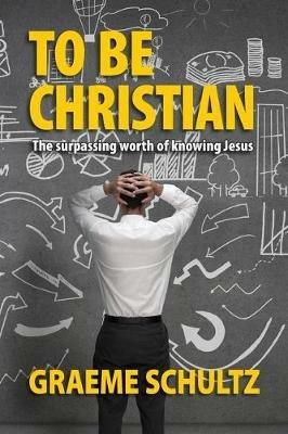 To Be Christian: The surpassing worth of knowing Jesus - Graeme Schultz - cover