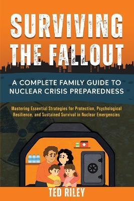 Surviving the Fallout: A Complete Family Guide to Nuclear Crisis Preparedness: Mastering Essential Strategies for Protection, Psychological Resilience, and Sustained Survival in Nuclear Emergencies - Ted Riley - cover