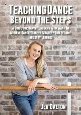 Teaching Dance Beyond The Steps: A Guide For Dance Teachers Who Want To Achieve Dance Teacher Mastery And Become Industry Leaders - Jen Dalton - cover