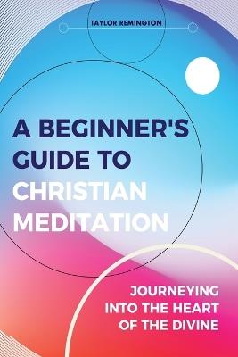 A Beginner's Guide To Christian Meditation: Journeying into the Heart of the Divine - Taylor Remington - cover