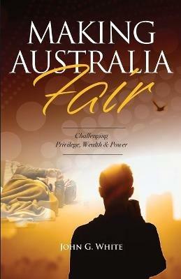 Making Australia Fair: Challenging Privilege, Wealth and Power - John G White - cover