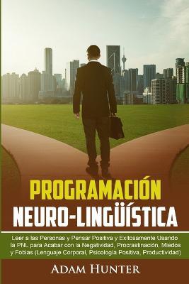 Programacion Neuro-Linguistica: Leer a Las Personas y Pensar Positiva y Exitosamente Usando la PNL para Acabar con la Negatividad, Procrastinacion, Miedos y Fobias (Lenguaje Corporal, Psicologia Positiva, Productividad) - A Hunter - cover