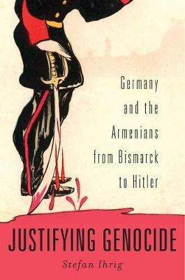 Justifying Genocide: Germany and the Armenians from Bismarck to Hitler - Stefan Ihrig - cover