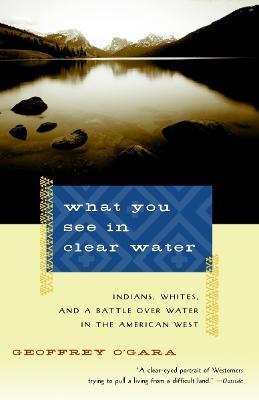 What You See in Clear Water: Indians, Whites, and a Battle Over Water in the American West - Geoffrey O'Gara - cover