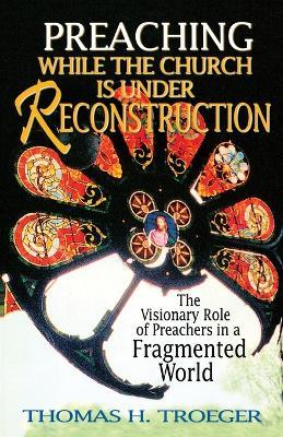 Preaching While the Church is Under Reconstruction: The Visionary Role of Preachers in a Fragmented World - Thomas H. Troeger - cover
