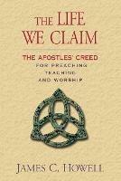 The Life We Claim: The Apostles' Creed for Preaching Teaching and Worship - James C. Howell - cover