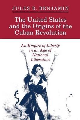 The United States and the Origins of the Cuban Revolution: An Empire of Liberty in an Age of National Liberation - Jules R. Benjamin - cover