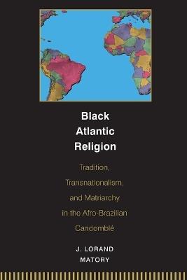 Black Atlantic Religion: Tradition, Transnationalism, and Matriarchy in the Afro-Brazilian Candomble - J. Lorand Matory - cover