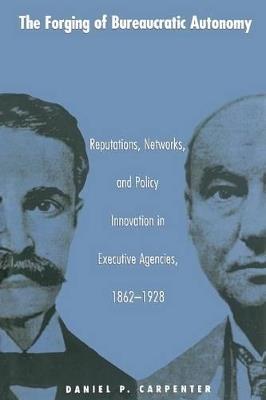 The Forging of Bureaucratic Autonomy: Reputations, Networks, and Policy Innovation in Executive Agencies, 1862-1928 - Daniel Carpenter - cover
