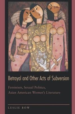 Betrayal and Other Acts of Subversion: Feminism, Sexual Politics, Asian American Women's Literature - Leslie Bow - cover
