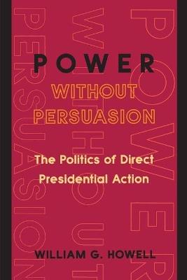 Power without Persuasion: The Politics of Direct Presidential Action - William G. Howell - cover