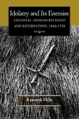 Idolatry and Its Enemies: Colonial Andean Religion and Extirpation, 1640-1750 - Kenneth Mills - cover
