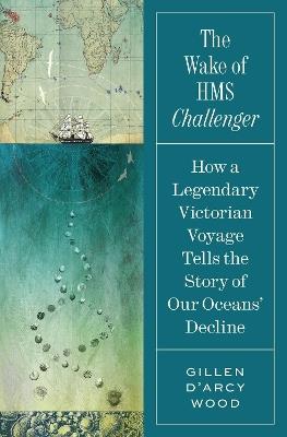 The Wake of HMS Challenger: How a Legendary Victorian Voyage Tells the Story of Our Oceans' Decline - Gillen D’Arcy Wood - cover